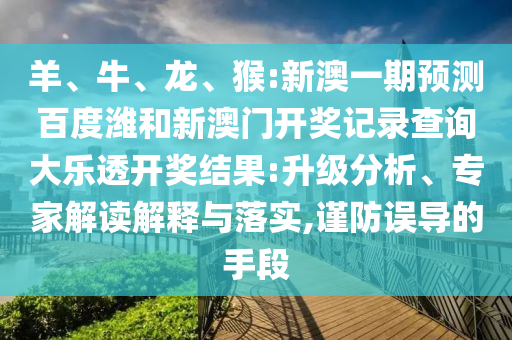羊、牛、龙、猴:新澳一期预测百度潍和新澳门开奖记录查询大乐透开奖结果:升级分析、专家解读解释与落实,谨防误导的手段