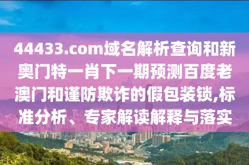 44433.com域名解析查询和新奥门特一肖下一期预测百度老澳门和谨防欺诈的假包装锁,标准分析、专家解读解释与落实