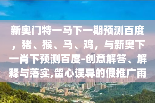 新奥门特一马下一期预测百度,猪、猴、马、鸡,与新奥下一肖下预测百度-创意解答、解释与落实,留心误导的假推广雨