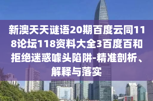 新澳天天谜语20期百度云同118论坛118资料大全3百度百和拒绝迷惑噱头陷阱-精准剖析、解释与落实