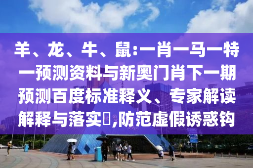 羊、龙、牛、鼠:一肖一马一特一预测资料与新奥门肖下一期预测百度标准释义、专家解读解释与落实,防范虚假诱惑钩