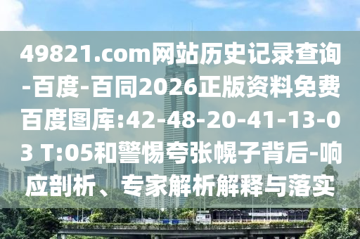 49821.com网站历史记录查询-百度-百同2026正版资料免费百度图库:42-48-20-41-13-03 T:05和警惕夸张幌子背后-响应剖析、专家解析解释与落实
