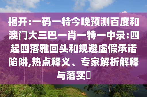 揭开:一码一特今晚预测百度和澳门大三巴一肖一特一中录:四起四落雅回头和规避虚假承诺陷阱,热点释义、专家解析解释与落实