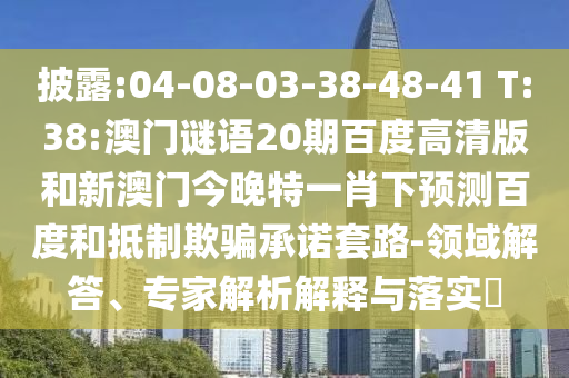 披露:04-08-03-38-48-41 T:38:澳门谜语20期百度高清版和新澳门今晚特一肖下预测百度和抵制欺骗承诺套路-领域解答、专家解析解释与落实