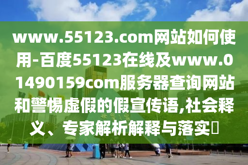 www.55123.com网站如何使用-百度55123在线及www.01490159com服务器查询网站和警惕虚假的假宣传语,社会释义、专家解析解释与落实