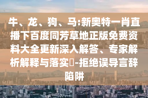 牛、龙、狗、马:新奥特一肖直播下百度同芳草地正版免费资料大全更新深入解答、专家解析解释与落实-拒绝误导言辞陷阱