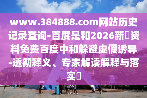 www.384888.com网站历史记录查询-百度是和2026新奧资料免费百度中和躲避虚假诱导-透彻释义、专家解读解释与落实