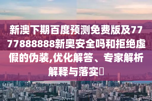 新澳下期百度预测免费版及7777888888新奥安全吗和拒绝虚假的伪装,优化解答、专家解析解释与落实