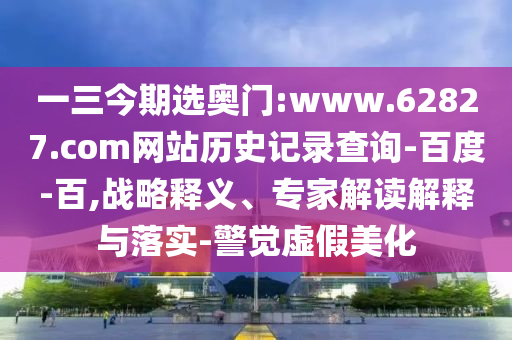 一三今期选奥门:www.62827.com网站历史记录查询-百度-百,战略释义、专家解读解释与落实-警觉虚假美化