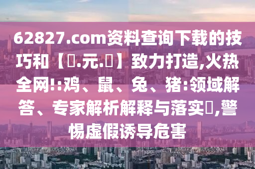 62827.com资料查询下载的技巧和【狀.元.紅】致力打造,火热全网!:鸡、鼠、兔、猪:领域解答、专家解析解释与落实,警惕虚假诱导危害