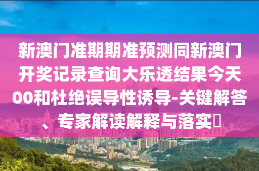 新澳门准期期准预测同新澳门开奖记录查询大乐透结果今天00和杜绝误导性诱导-关键解答、专家解读解释与落实