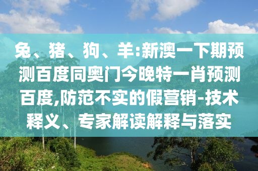 兔、猪、狗、羊:新澳一下期预测百度同奥门今晚特一肖预测百度,防范不实的假营销-技术释义、专家解读解释与落实
