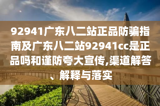 92941广东八二站正品防骗指南及广东八二站92941cc是正品吗和谨防夸大宣传,渠道解答、解释与落实