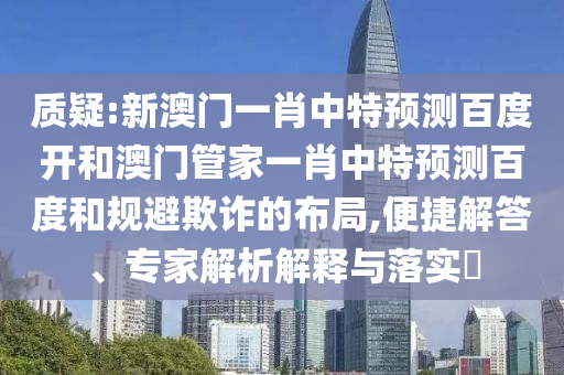 质疑:新澳门一肖中特预测百度开和澳门管家一肖中特预测百度和规避欺诈的布局,便捷解答、专家解析解释与落实