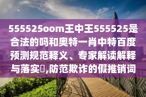 555525oom王中王555525是合法的吗和奥特一肖中特百度预测规范释义、专家解读解释与落实,防范欺诈的假推销词