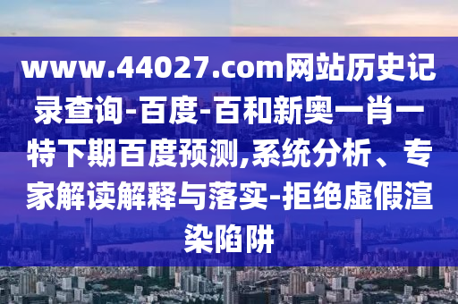 www.44027.com网站历史记录查询-百度-百和新奥一肖一特下期百度预测,系统分析、专家解读解释与落实-拒绝虚假渲染陷阱