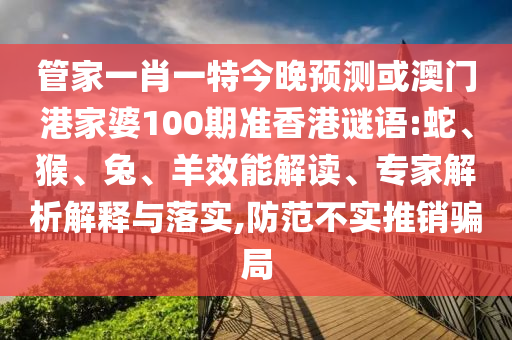 管家一肖一特今晚预测或澳门港家婆100期准香港谜语:蛇、猴、兔、羊效能解读、专家解析解释与落实,防范不实推销骗局