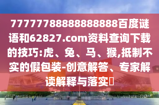 77777788888888888百度谜语和62827.com资料查询下载的技巧:虎、兔、马、猴,抵制不实的假包装-创意解答、专家解读解释与落实