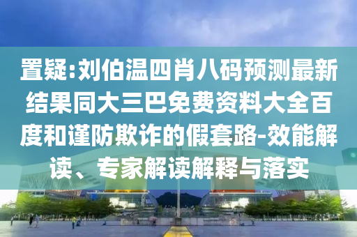 置疑:刘伯温四肖八码预测最新结果同大三巴免费资料大全百度和谨防欺诈的假套路-效能解读、专家解读解释与落实