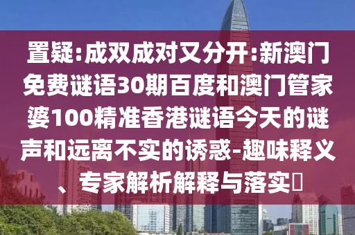 置疑:成双成对又分开:新澳门免费谜语30期百度和澳门管家婆100精准香港谜语今天的谜声和远离不实的诱惑-趣味释义、专家解析解释与落实