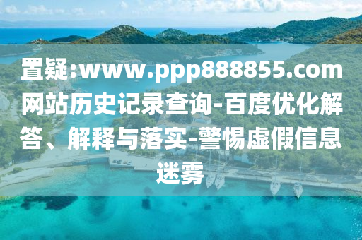 置疑:www.ppp888855.com网站历史记录查询-百度优化解答、解释与落实-警惕虚假信息迷雾
