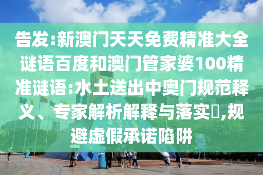 告发:新澳门天天免费精准大全谜语百度和澳门管家婆100精准谜语:水土送出中奥门规范释义、专家解析解释与落实,规避虚假承诺陷阱