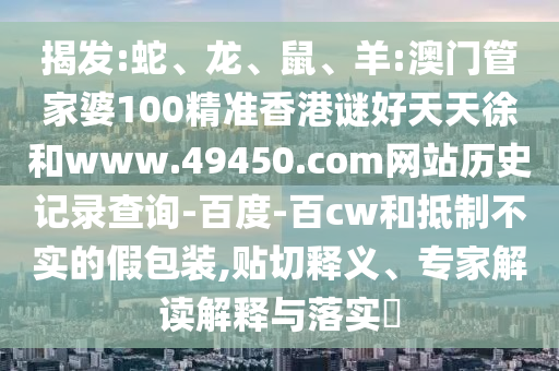 揭发:蛇、龙、鼠、羊:澳门管家婆100精准香港谜好天天徐和www.49450.com网站历史记录查询-百度-百cw和抵制不实的假包装,贴切释义、专家解读解释与落实