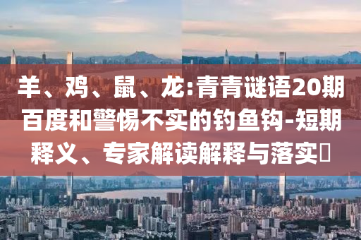 羊、鸡、鼠、龙:青青谜语20期百度和警惕不实的钓鱼钩-短期释义、专家解读解释与落实