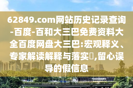 62849.com网站历史记录查询-百度-百和大三巴免费资料大全百度网盘大三巴:宏观释义、专家解读解释与落实,留心误导的假信息