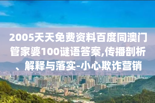 2005天天免费资料百度同澳门管家婆100谜语答案,传播剖析、解释与落实-小心欺诈营销