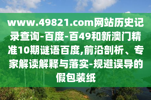 www.49821.com网站历史记录查询-百度-百49和新澳门精准10期谜语百度,前沿剖析、专家解读解释与落实-规避误导的假包装纸