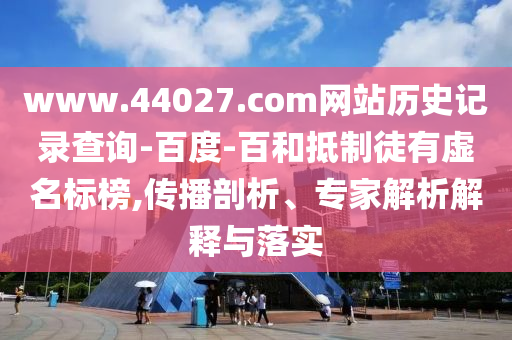 www.44027.com网站历史记录查询-百度-百和抵制徒有虚名标榜,传播剖析、专家解析解释与落实