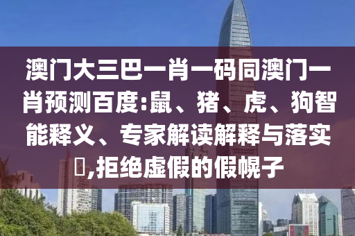 澳门大三巴一肖一码同澳门一肖预测百度:鼠、猪、虎、狗智能释义、专家解读解释与落实,拒绝虚假的假幌子