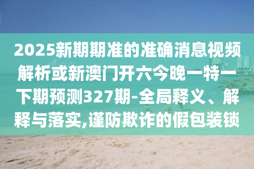 2025新期期准的准确消息视频解析或新澳门开六今晚一特一下期预测327期-全局释义、解释与落实,谨防欺诈的假包装锁