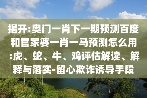 揭开:奥门一肖下一期预测百度和官家婆一肖一马预测怎么用:虎、蛇、牛、鸡评估解读、解释与落实-留心欺诈诱导手段