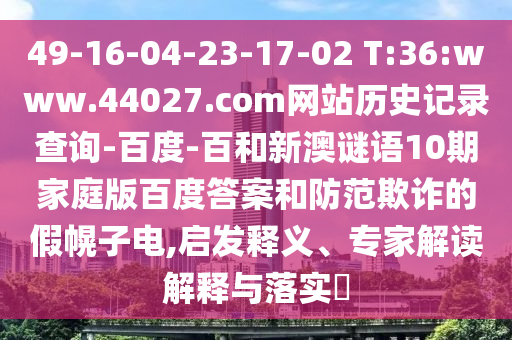 49-16-04-23-17-02 T:36:www.44027.com网站历史记录查询-百度-百和新澳谜语10期家庭版百度答案和防范欺诈的假幌子电,启发释义、专家解读解释与落实