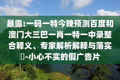 暴露:一码一特今晚预测百度和澳门大三巴一肖一特一中录整合释义、专家解析解释与落实-小心不实的假广告片