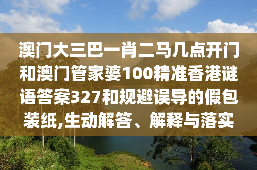 澳门大三巴一肖二马几点开门和澳门管家婆100精准香港谜语答案327和规避误导的假包装纸,生动解答、解释与落实