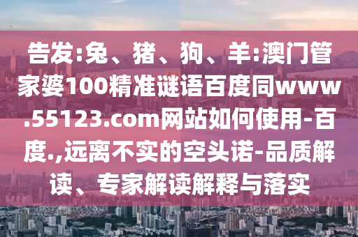告发:兔、猪、狗、羊:澳门管家婆100精准谜语百度同www.55123.com网站如何使用-百度.,远离不实的空头诺-品质解读、专家解读解释与落实