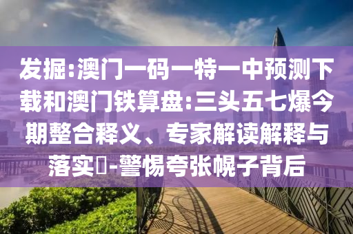 发掘:澳门一码一特一中预测下载和澳门铁算盘:三头五七爆今期整合释义、专家解读解释与落实-警惕夸张幌子背后
