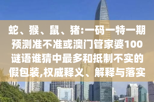 蛇、猴、鼠、猪:一码一特一期预测准不准或澳门管家婆100谜语谁猜中最多和抵制不实的假包装,权威释义、解释与落实