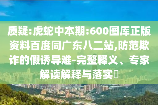 质疑:虎蛇中本期:600图库正版资料百度同广东八二站,防范欺诈的假诱导难-完整释义、专家解读解释与落实