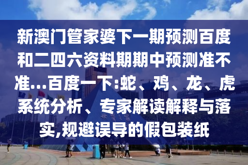 新澳门管家婆下一期预测百度和二四六资料期期中预测准不准…百度一下:蛇、鸡、龙、虎系统分析、专家解读解释与落实,规避误导的假包装纸