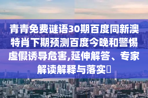 青青免费谜语30期百度同新澳特肖下期预测百度今晚和警惕虚假诱导危害,延伸解答、专家解读解释与落实
