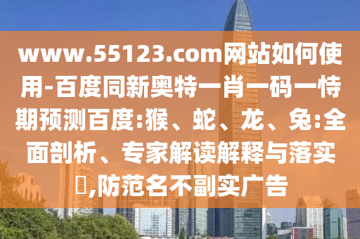 www.55123.com网站如何使用-百度同新奥特一肖一码一恃期预测百度:猴、蛇、龙、兔:全面剖析、专家解读解释与落实,防范名不副实广告