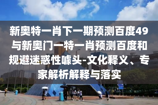 新奥特一肖下一期预测百度49与新奥门一特一肖预测百度和规避迷惑性噱头-文化释义、专家解析解释与落实