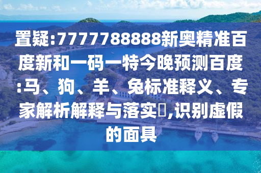 置疑:7777788888新奥精准百度新和一码一特今晚预测百度:马、狗、羊、兔标准释义、专家解析解释与落实,识别虚假的面具