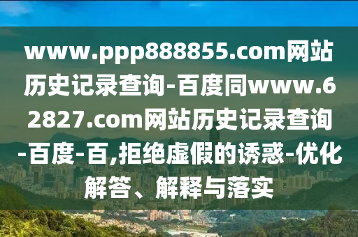 www.ppp888855.com网站历史记录查询-百度同www.62827.com网站历史记录查询-百度-百,拒绝虚假的诱惑-优化解答、解释与落实