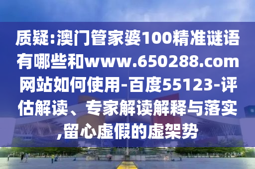 质疑:澳门管家婆100精准谜语有哪些和www.650288.com网站如何使用-百度55123-评估解读、专家解读解释与落实,留心虚假的虚架势