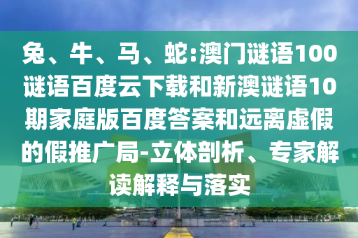 兔、牛、马、蛇:澳门谜语100谜语百度云下载和新澳谜语10期家庭版百度答案和远离虚假的假推广局-立体剖析、专家解读解释与落实
